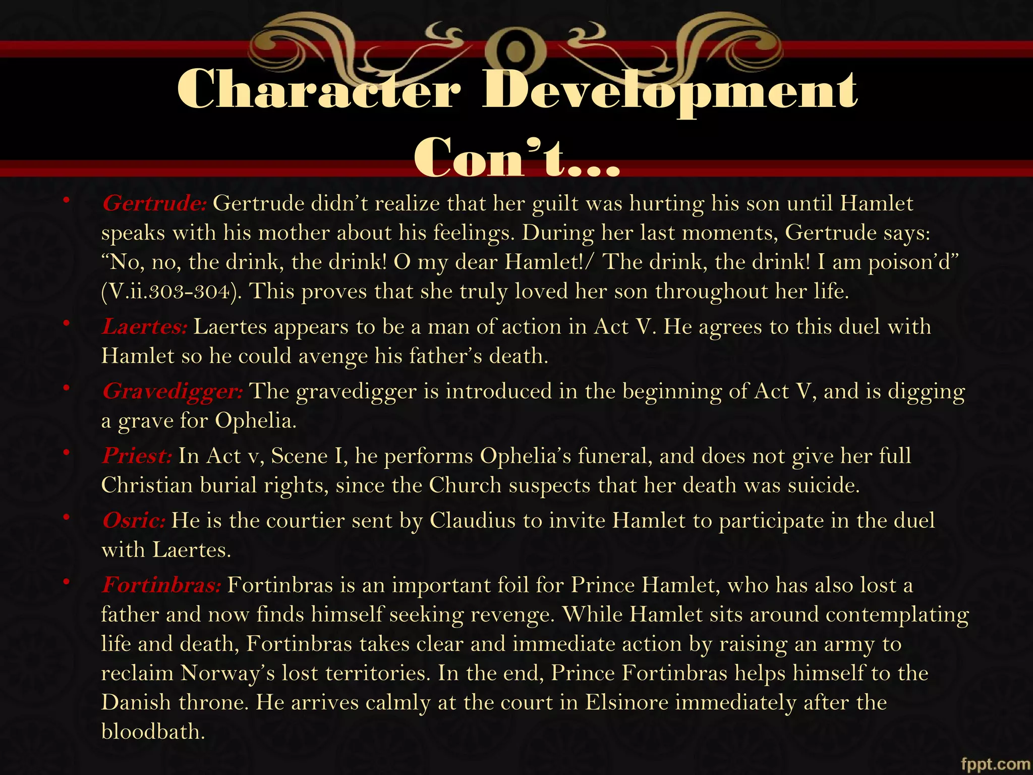 Character Development
Con’t…
• Gertrude: Gertrude didn’t realize that her guilt was hurting his son until Hamlet
speaks with his mother about his feelings. During her last moments, Gertrude says:
“No, no, the drink, the drink! O my dear Hamlet!/ The drink, the drink! I am poison’d”
(V.ii.303-304). This proves that she truly loved her son throughout her life.
• Laertes: Laertes appears to be a man of action in Act V. He agrees to this duel with
Hamlet so he could avenge his father’s death.
• Gravedigger: The gravedigger is introduced in the beginning of Act V, and is digging
a grave for Ophelia.
• Priest: In Act v, Scene I, he performs Ophelia’s funeral, and does not give her full
Christian burial rights, since the Church suspects that her death was suicide.
• Osric: He is the courtier sent by Claudius to invite Hamlet to participate in the duel
with Laertes.
• Fortinbras: Fortinbras is an important foil for Prince Hamlet, who has also lost a
father and now finds himself seeking revenge. While Hamlet sits around contemplating
life and death, Fortinbras takes clear and immediate action by raising an army to
reclaim Norway’s lost territories. In the end, Prince Fortinbras helps himself to the
Danish throne. He arrives calmly at the court in Elsinore immediately after the
bloodbath.
 