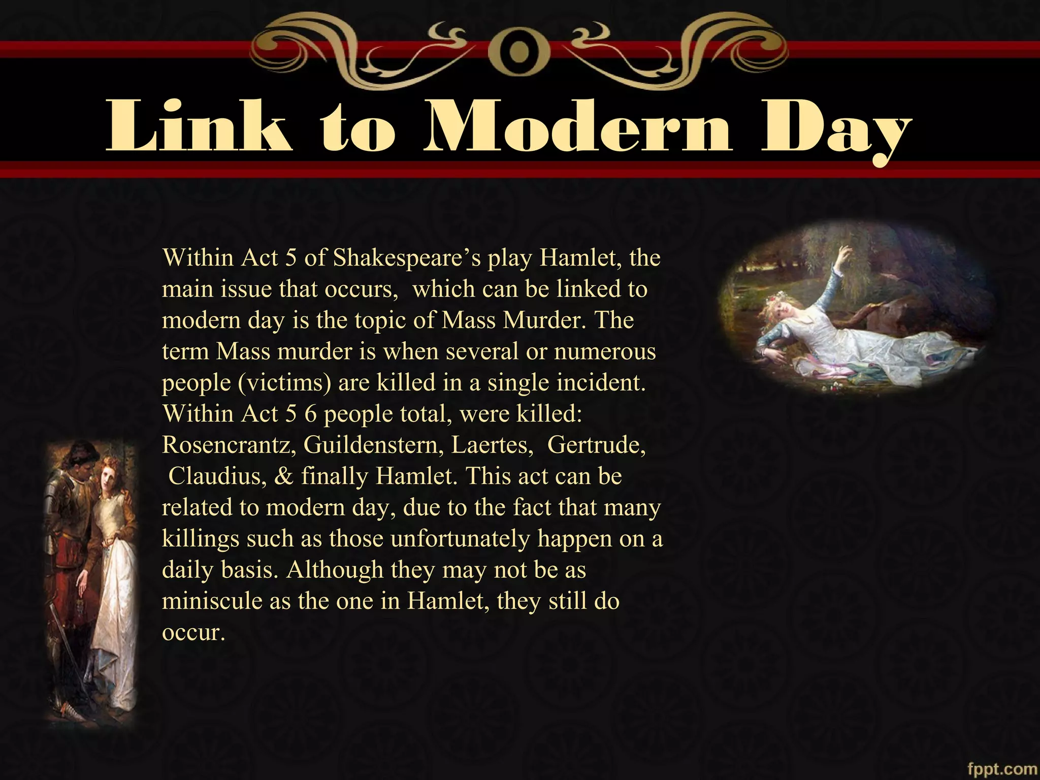 Link to Modern Day
Within Act 5 of Shakespeare’s play Hamlet, the
main issue that occurs, which can be linked to
modern day is the topic of Mass Murder. The
term Mass murder is when several or numerous
people (victims) are killed in a single incident.
Within Act 5 6 people total, were killed:
Rosencrantz, Guildenstern, Laertes, Gertrude,
Claudius, & finally Hamlet. This act can be
related to modern day, due to the fact that many
killings such as those unfortunately happen on a
daily basis. Although they may not be as
miniscule as the one in Hamlet, they still do
occur.
 
