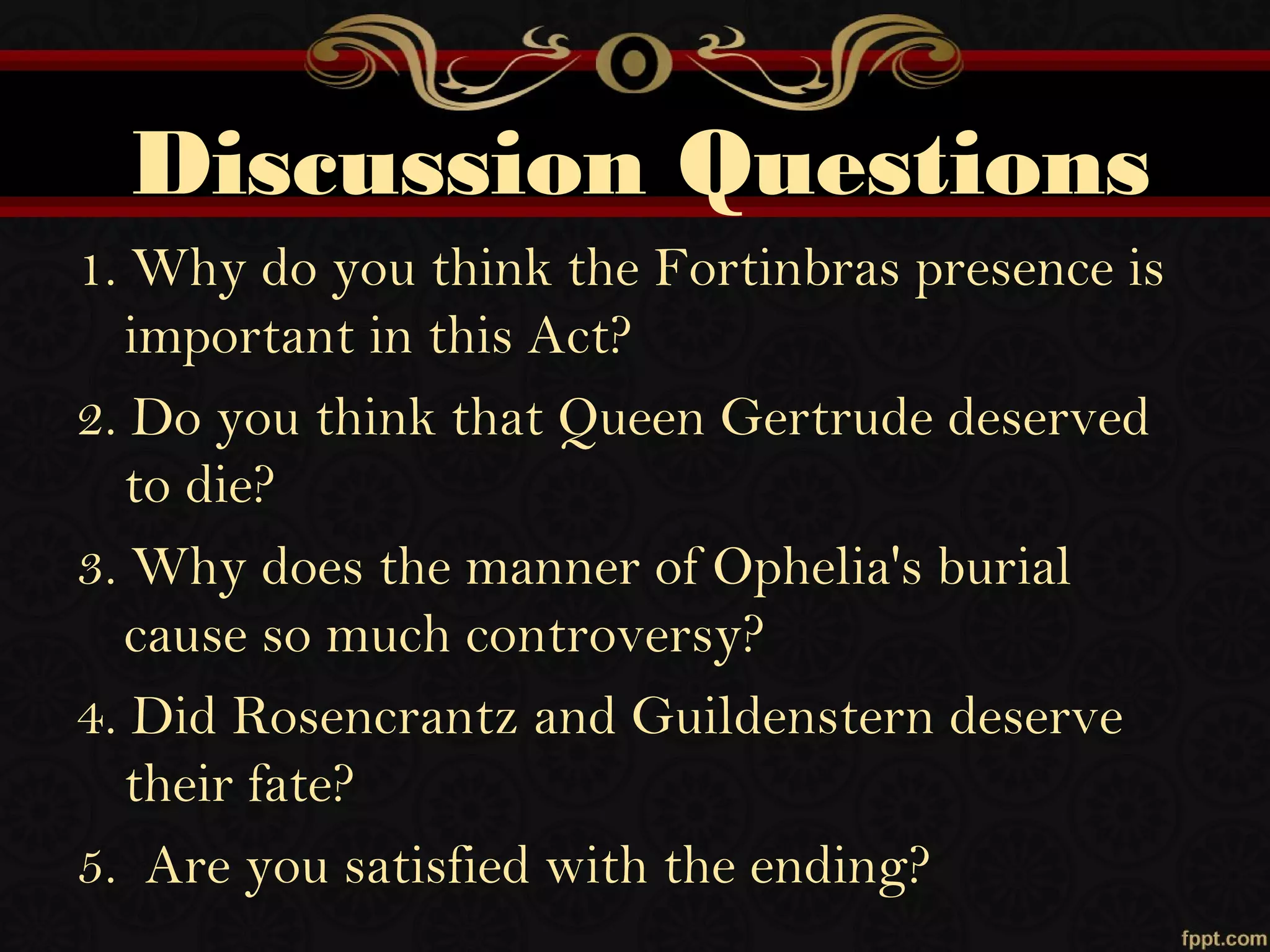 Discussion Questions
1. Why do you think the Fortinbras presence is
important in this Act?
2. Do you think that Queen Gertrude deserved
to die?
3. Why does the manner of Ophelia's burial
cause so much controversy?
4. Did Rosencrantz and Guildenstern deserve
their fate?
5. Are you satisfied with the ending?
 