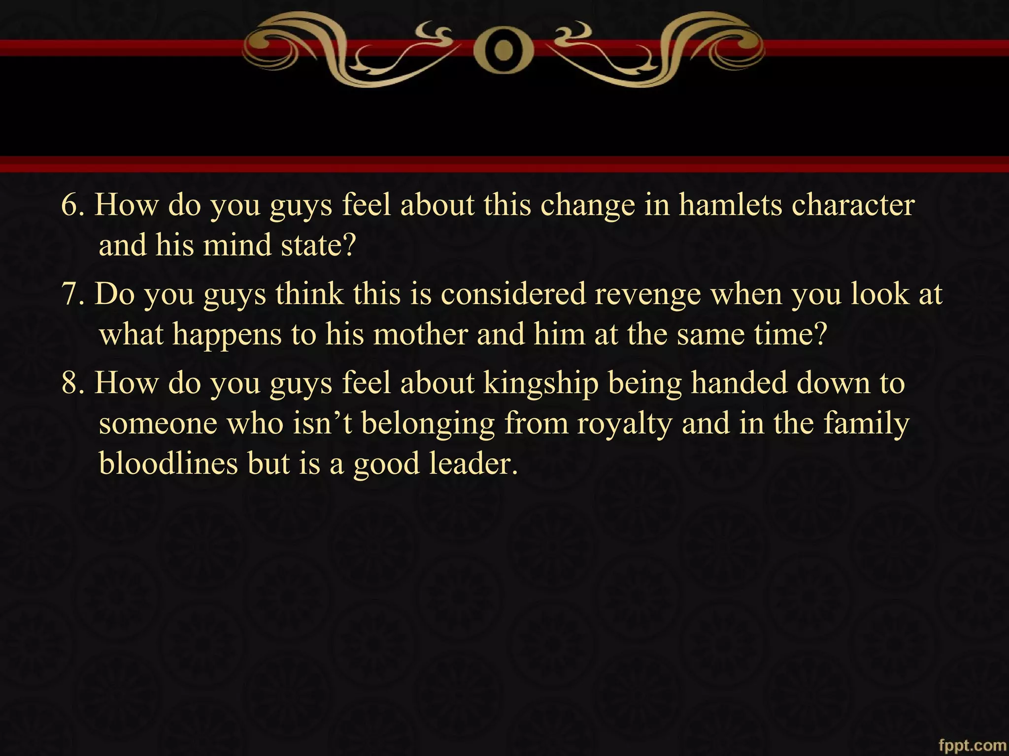 6. How do you guys feel about this change in hamlets character
and his mind state?
7. Do you guys think this is considered revenge when you look at
what happens to his mother and him at the same time?
8. How do you guys feel about kingship being handed down to
someone who isn’t belonging from royalty and in the family
bloodlines but is a good leader.
 