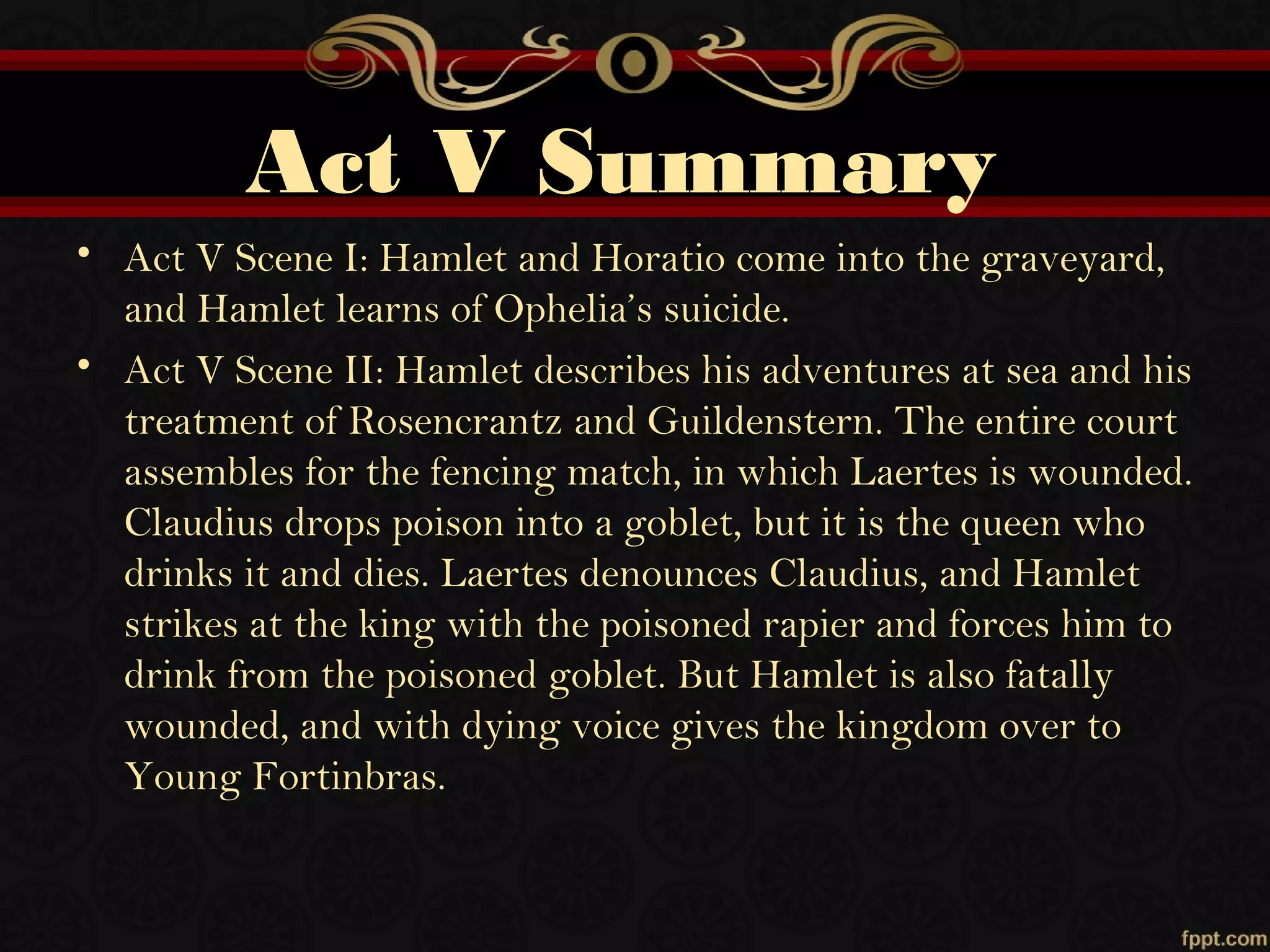 Act V Summary
• Act V Scene I: Hamlet and Horatio come into the graveyard,
and Hamlet learns of Ophelia’s suicide.
• Act V Scene II: Hamlet describes his adventures at sea and his
treatment of Rosencrantz and Guildenstern. The entire court
assembles for the fencing match, in which Laertes is wounded.
Claudius drops poison into a goblet, but it is the queen who
drinks it and dies. Laertes denounces Claudius, and Hamlet
strikes at the king with the poisoned rapier and forces him to
drink from the poisoned goblet. But Hamlet is also fatally
wounded, and with dying voice gives the kingdom over to
Young Fortinbras.
 