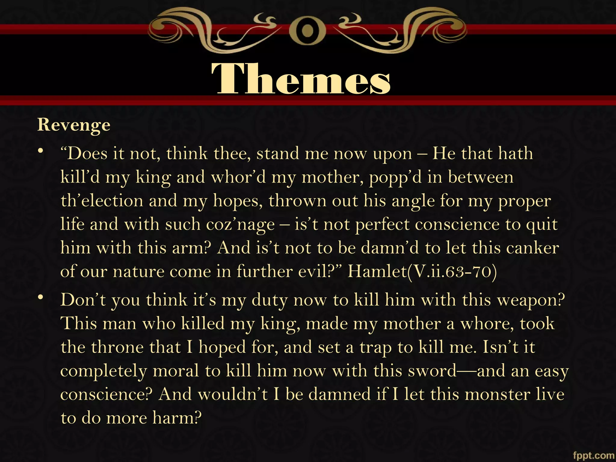 Themes
Revenge
• “Does it not, think thee, stand me now upon – He that hath
kill’d my king and whor’d my mother, popp’d in between
th’election and my hopes, thrown out his angle for my proper
life and with such coz’nage – is’t not perfect conscience to quit
him with this arm? And is’t not to be damn’d to let this canker
of our nature come in further evil?” Hamlet(V.ii.63-70)
• Don’t you think it’s my duty now to kill him with this weapon?
This man who killed my king, made my mother a whore, took
the throne that I hoped for, and set a trap to kill me. Isn’t it
completely moral to kill him now with this sword—and an easy
conscience? And wouldn’t I be damned if I let this monster live
to do more harm?
 