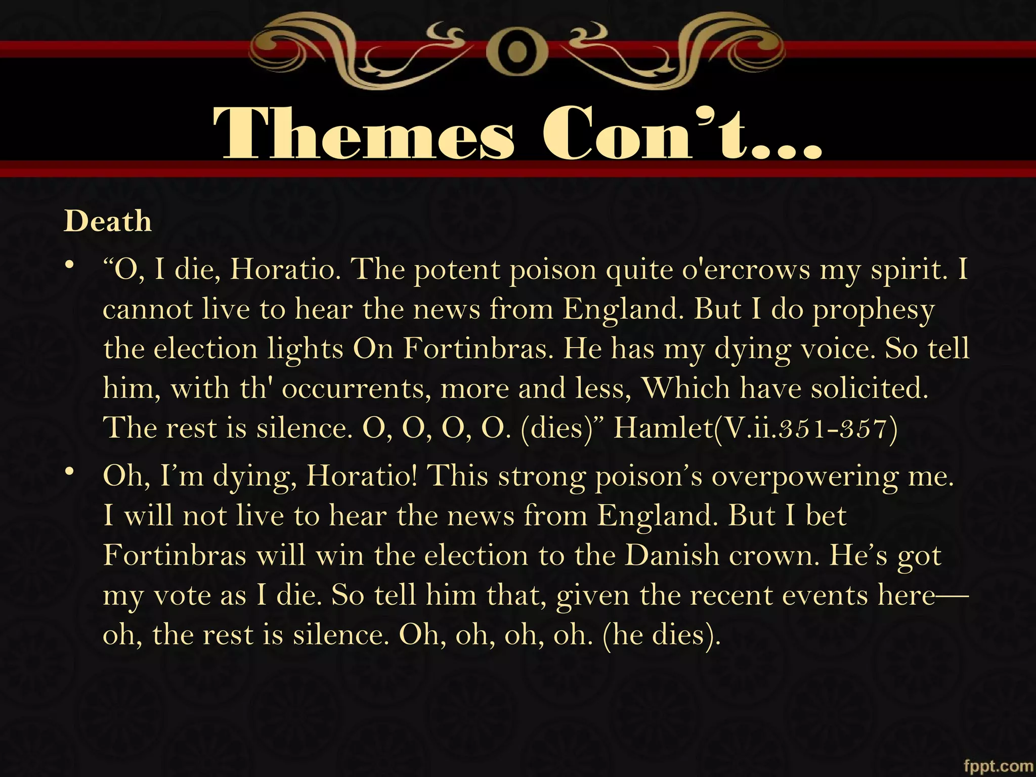 Themes Con’t…
Death
• “O, I die, Horatio. The potent poison quite o'ercrows my spirit. I
cannot live to hear the news from England. But I do prophesy
the election lights On Fortinbras. He has my dying voice. So tell
him, with th' occurrents, more and less, Which have solicited.
The rest is silence. O, O, O, O. (dies)” Hamlet(V.ii.351-357)
• Oh, I’m dying, Horatio! This strong poison’s overpowering me.
I will not live to hear the news from England. But I bet
Fortinbras will win the election to the Danish crown. He’s got
my vote as I die. So tell him that, given the recent events here—
oh, the rest is silence. Oh, oh, oh, oh. (he dies).
 