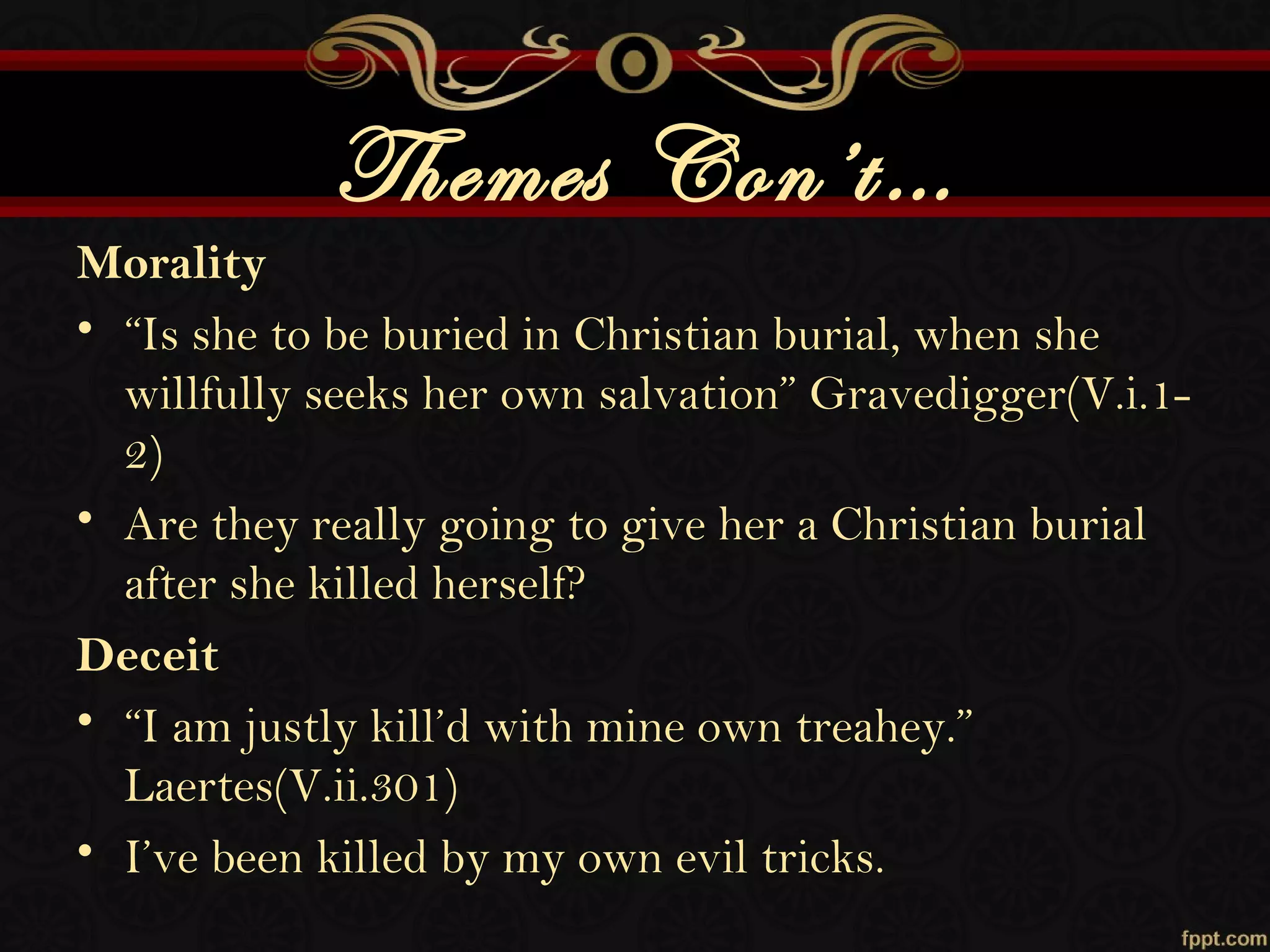 Themes Con’t…
Morality
• “Is she to be buried in Christian burial, when she
willfully seeks her own salvation” Gravedigger(V.i.1-
2)
• Are they really going to give her a Christian burial
after she killed herself?
Deceit
• “I am justly kill’d with mine own treahey.”
Laertes(V.ii.301)
• I’ve been killed by my own evil tricks.
 