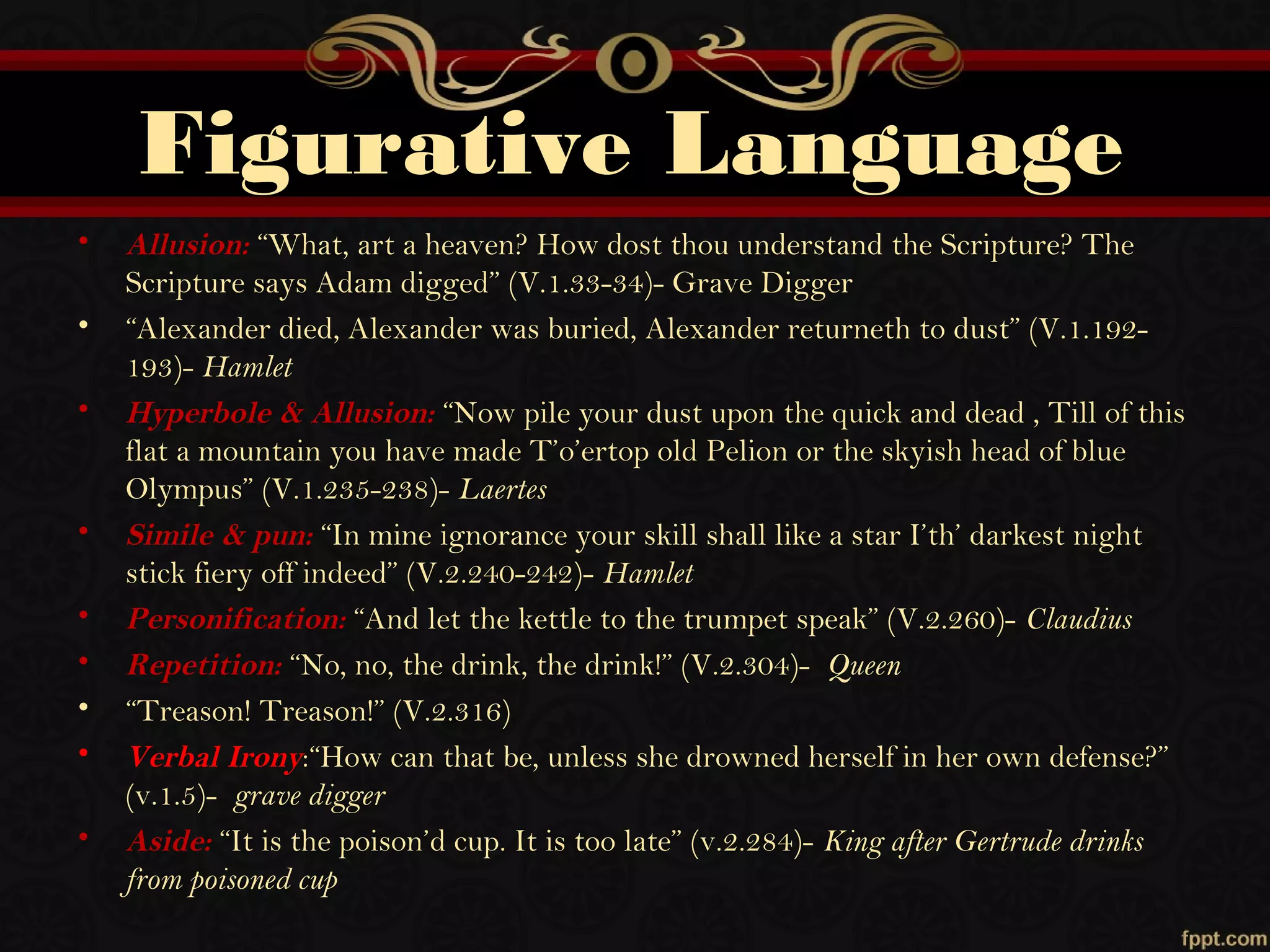 Figurative Language
• Allusion: “What, art a heaven? How dost thou understand the Scripture? The
Scripture says Adam digged” (V.1.33-34)- Grave Digger
• “Alexander died, Alexander was buried, Alexander returneth to dust” (V.1.192-
193)- Hamlet
• Hyperbole & Allusion: “Now pile your dust upon the quick and dead , Till of this
flat a mountain you have made T’o’ertop old Pelion or the skyish head of blue
Olympus” (V.1.235-238)- Laertes
• Simile & pun: “In mine ignorance your skill shall like a star I’th’ darkest night
stick fiery off indeed” (V.2.240-242)- Hamlet
• Personification: “And let the kettle to the trumpet speak” (V.2.260)- Claudius
• Repetition: “No, no, the drink, the drink!” (V.2.304)- Queen
• “Treason! Treason!” (V.2.316)
• Verbal Irony:“How can that be, unless she drowned herself in her own defense?”
(v.1.5)- grave digger
• Aside: “It is the poison’d cup. It is too late” (v.2.284)- King after Gertrude drinks
from poisoned cup
 