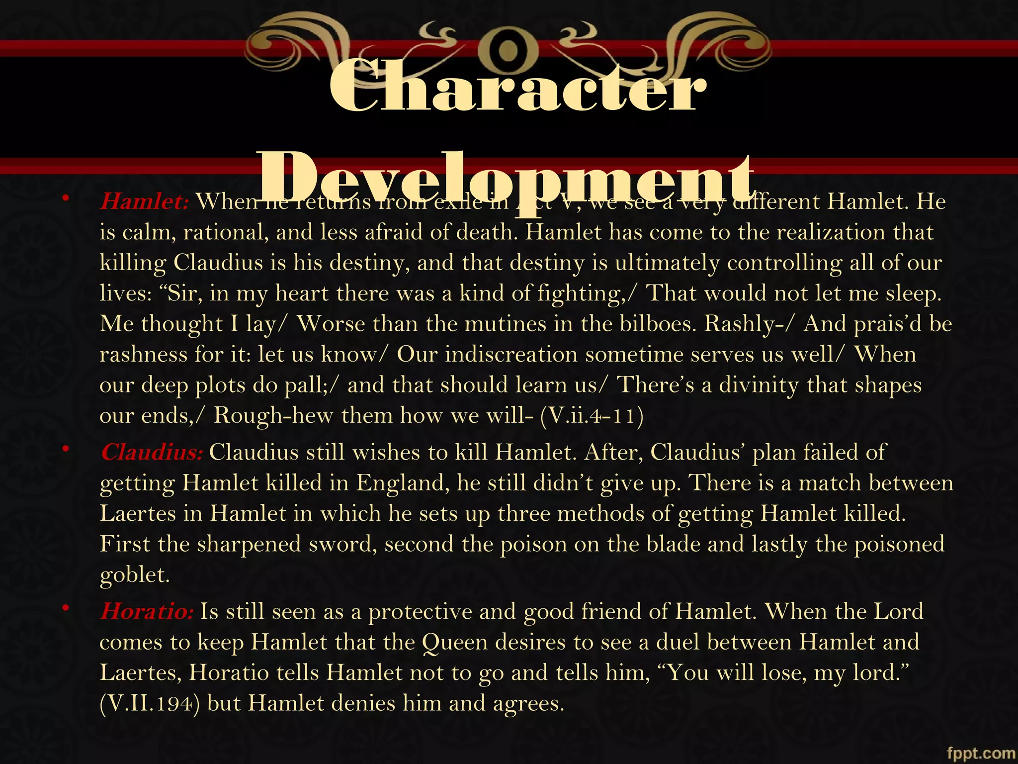 Character
Development• Hamlet: When he returns from exile in Act V, we see a very different Hamlet. He
is calm, rational, and less afraid of death. Hamlet has come to the realization that
killing Claudius is his destiny, and that destiny is ultimately controlling all of our
lives: “Sir, in my heart there was a kind of fighting,/ That would not let me sleep.
Me thought I lay/ Worse than the mutines in the bilboes. Rashly-/ And prais’d be
rashness for it: let us know/ Our indiscreation sometime serves us well/ When
our deep plots do pall;/ and that should learn us/ There’s a divinity that shapes
our ends,/ Rough-hew them how we will- (V.ii.4-11)
• Claudius: Claudius still wishes to kill Hamlet. After, Claudius’ plan failed of
getting Hamlet killed in England, he still didn’t give up. There is a match between
Laertes in Hamlet in which he sets up three methods of getting Hamlet killed.
First the sharpened sword, second the poison on the blade and lastly the poisoned
goblet.
• Horatio: Is still seen as a protective and good friend of Hamlet. When the Lord
comes to keep Hamlet that the Queen desires to see a duel between Hamlet and
Laertes, Horatio tells Hamlet not to go and tells him, “You will lose, my lord.”
(V.II.194) but Hamlet denies him and agrees.
 
