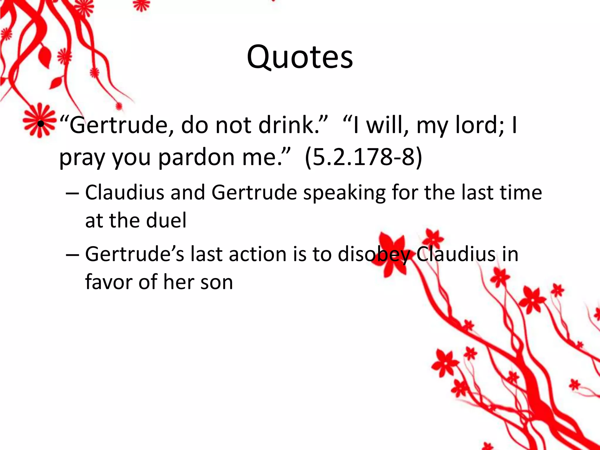Quotes
• “Gertrude, do not drink.” “I will, my lord; I
  pray you pardon me.” (5.2.178-8)
  – Claudius and Gertrude speaking for the last time
    at the duel
  – Gertrude’s last action is to disobey Claudius in
    favor of her son
 