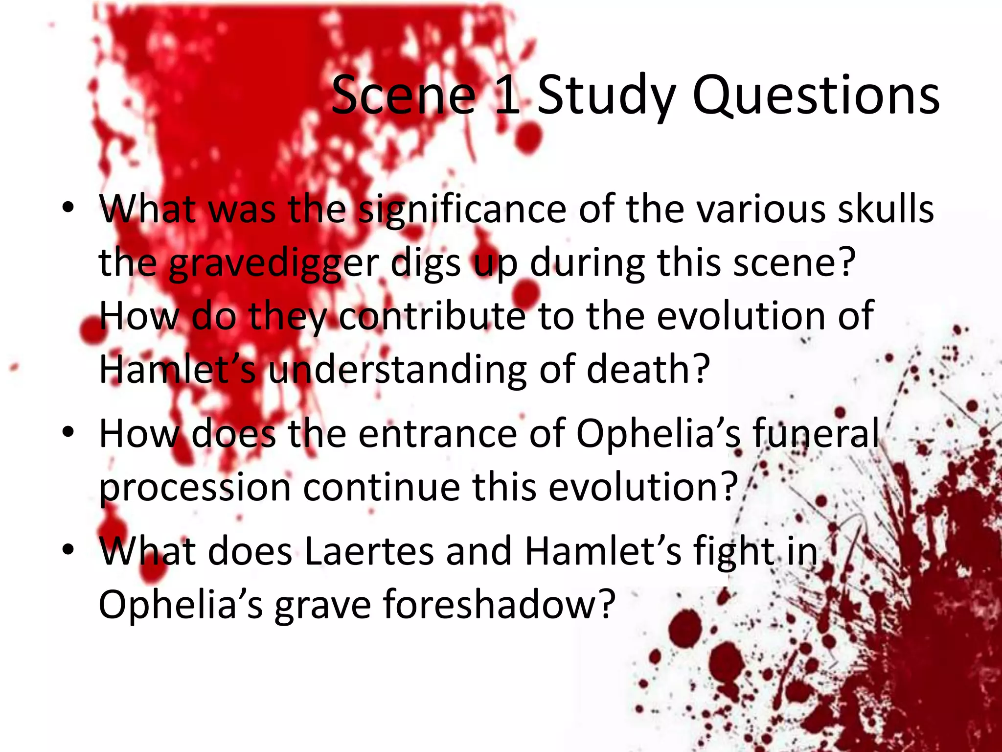 Scene 1 Study Questions
• What was the significance of the various skulls
  the gravedigger digs up during this scene?
  How do they contribute to the evolution of
  Hamlet’s understanding of death?
• How does the entrance of Ophelia’s funeral
  procession continue this evolution?
• What does Laertes and Hamlet’s fight in
  Ophelia’s grave foreshadow?
 