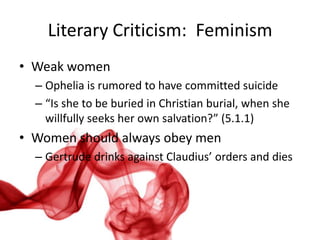 Literary Criticism: Feminism
• Weak women
  – Ophelia is rumored to have committed suicide
  – “Is she to be buried in Christian burial, when she
    willfully seeks her own salvation?” (5.1.1)
• Women should always obey men
  – Gertrude drinks against Claudius’ orders and dies
 