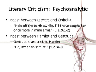 Literary Criticism: Psychoanalytic
• Incest between Laertes and Ophelia
  – “Hold off the earth awhile, Till I have caught her
    once more in mine arms.” (5.1.261-2)
• Incest between Hamlet and Gertrude
  – Gertrude’s last cry is to Hamlet
  – “Oh, my dear Hamlet!” (5.2.340)
 