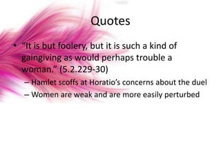 Quotes
• “It is but foolery, but it is such a kind of
  gaingiving as would perhaps trouble a
  woman.” (5.2.229-30)
   – Hamlet scoffs at Horatio’s concerns about the duel
   – Women are weak and are more easily perturbed
 