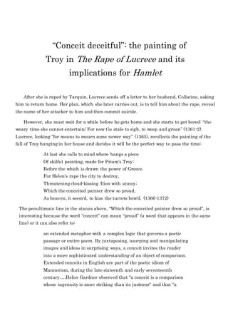 “Conceit deceitful”: the painting of
Troy in The Rape of Lucrece and its
implications for Hamlet
After she is raped by Tarquin, Lucrece sends off a letter to her husband, Collatine, asking
him to return home. Her plan, which she later carries out, is to tell him about the rape, reveal
the name of her attacker to him and then commit suicide.
However, she must wait for a while before he gets home and she starts to get bored: “the
weary time she cannot entertain/ For now t’is stale to sigh, to weep and groan” (1361-2).
Lucrece, looking “for means to mourn some newer way” (1365), recollects the painting of the
fall of Troy hanging in her house and decides it will be the perfect way to pass the time:
At last she calls to mind where hangs a piece
Of skilful painting, made for Priam's Troy:
Before the which is drawn the power of Greece.
For Helen's rape the city to destroy,
Threatening cloud-kissing Ilion with annoy;
Which the conceited painter drew so proud,
As heaven, it seem'd, to kiss the turrets bow'd. (1366-1372)
The penultimate line in the stanza above, “Which the conceited painter drew so proud”, is
interesting because the word “conceit” can mean “proud” (a word that appears in the same
line) or it can also refer to:
an extended metaphor with a complex logic that governs a poetic
passage or entire poem. By juxtaposing, usurping and manipulating
images and ideas in surprising ways, a conceit invites the reader
into a more sophisticated understanding of an object of comparison.
Extended conceits in English are part of the poetic idiom of
Mannerism, during the late sixteenth and early seventeenth
century….Helen Gardner observed that "a conceit is a comparison
whose ingenuity is more striking than its justness" and that "a
 