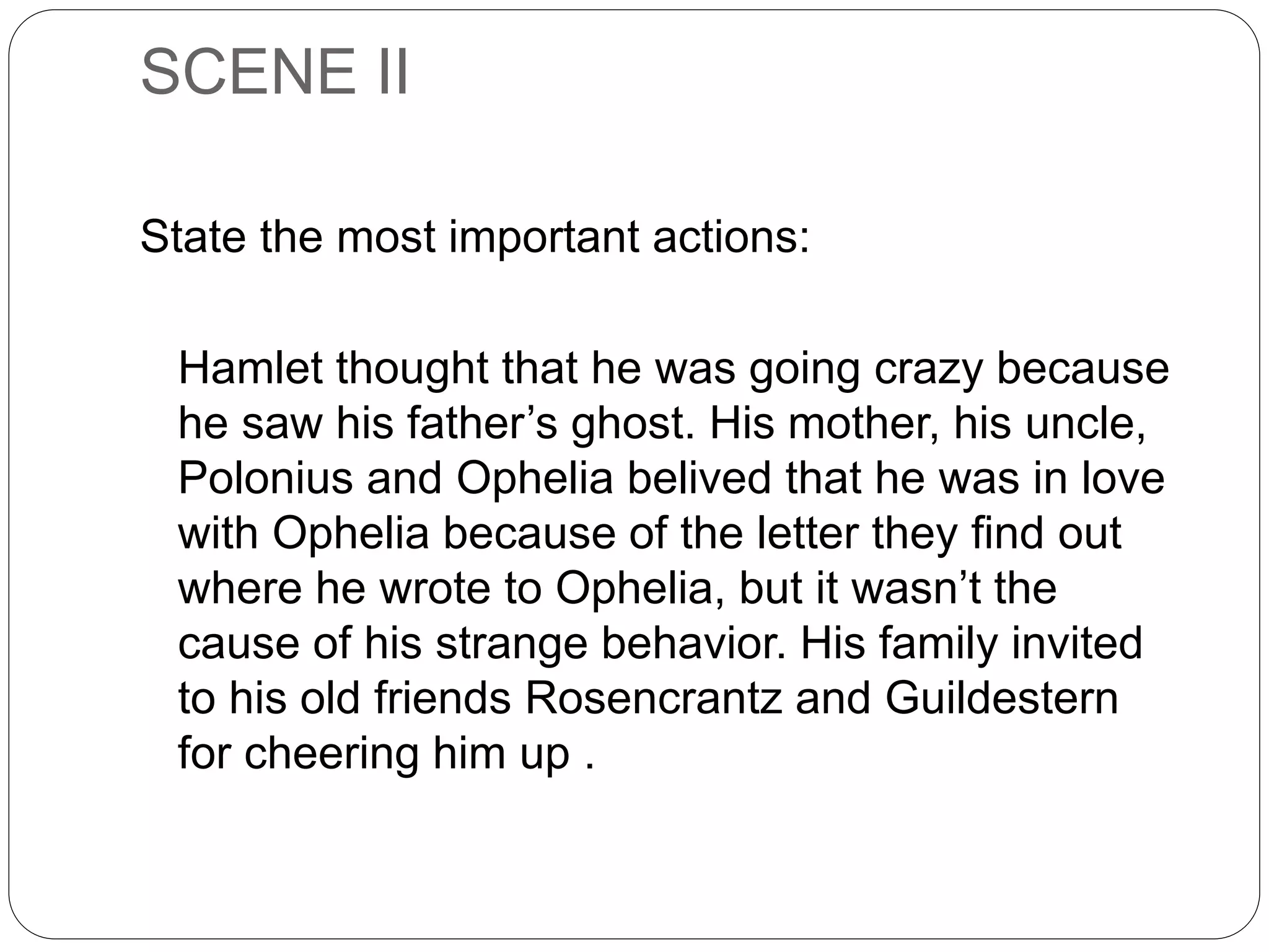 SCENE II
State the most important actions:
Hamlet thought that he was going crazy because
he saw his father’s ghost. His mother, his uncle,
Polonius and Ophelia belived that he was in love
with Ophelia because of the letter they find out
where he wrote to Ophelia, but it wasn’t the
cause of his strange behavior. His family invited
to his old friends Rosencrantz and Guildestern
for cheering him up .
 