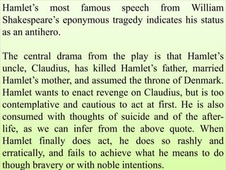 Hamlet’s most famous speech from William
Shakespeare’s eponymous tragedy indicates his status
as an antihero.
The central drama from the play is that Hamlet’s
uncle, Claudius, has killed Hamlet’s father, married
Hamlet’s mother, and assumed the throne of Denmark.
Hamlet wants to enact revenge on Claudius, but is too
contemplative and cautious to act at first. He is also
consumed with thoughts of suicide and of the after-
life, as we can infer from the above quote. When
Hamlet finally does act, he does so rashly and
erratically, and fails to achieve what he means to do
though bravery or with noble intentions.
 