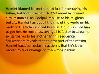 Hamlet blamed his mother not just for betraying his
father, but for his own birth. Motivated by present
circumstances, an Oedipal impulse or his religious
beliefs, Hamlet has put all the sins of the world on his
mother. His father is dead because Claudius killed him
to get her. He must now avenge his father because he
exists thanks to his mother. In this sequence,
Shakespeare reveals that at least part of the reason
Hamlet has been delaying action is that he's been
moved to take revenge on the wrong person.
 