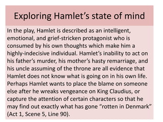 Exploring Hamlet’s state of mind
In the play, Hamlet is described as an intelligent,
emotional, and grief-stricken protagonist who is
consumed by his own thoughts which make him a
highly-indecisive individual. Hamlet’s inability to act on
his father’s murder, his mother’s hasty remarriage, and
his uncle assuming of the throne are all evidence that
Hamlet does not know what is going on in his own life.
Perhaps Hamlet wants to place the blame on someone
else after he wreaks vengeance on King Claudius, or
capture the attention of certain characters so that he
may find out exactly what has gone “rotten in Denmark”
(Act 1, Scene 5, Line 90).
 