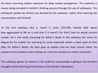 His black mourning clothes represent his deep rooted unhappiness. The audience is
always being included in Hamlet’s thinking process through the use of soliloquies. The
soliloquies spoken by Hamlet are directed to the audience, rather than seeming like
conversations with himself.
In the first soliloquy (Act 1, Scene 2, Lines 129-159), Hamlet talks about
how aggravated at life he is and that if it weren’t for God’s laws he would commit
suicide. He is not really mourning his father’s death in this soliloquy but more his
disgust for his mother for marrying his uncle especially within a short span of time
after his father’s death. He then goes to explain that he must remain silent. He
explains to the audience that nothing can undo the situation to make it any better.
This soliloquy ignites an interest in the audience and provides a glimpse into Hamlet’s
thoughts while informing of the history of his family’s tribulations.
 