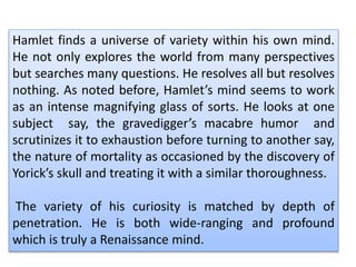 Hamlet finds a universe of variety within his own mind.
He not only explores the world from many perspectives
but searches many questions. He resolves all but resolves
nothing. As noted before, Hamlet’s mind seems to work
as an intense magnifying glass of sorts. He looks at one
subject say, the gravedigger’s macabre humor and
scrutinizes it to exhaustion before turning to another say,
the nature of mortality as occasioned by the discovery of
Yorick’s skull and treating it with a similar thoroughness.
The variety of his curiosity is matched by depth of
penetration. He is both wide-ranging and profound
which is truly a Renaissance mind.
 