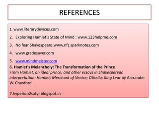 REFERENCES
1. www.literarydevices.com
2. Exploring Hamlet’s State of Mind : www.123helpme.com
3. No fear Shakespeare:www.nfs.sparknotes.com
4. www.gradesaver.com
5. www.mindmeister.com
6. Hamlet's Melancholy: The Transformation of the Prince
From Hamlet, an ideal prince, and other essays in Shakesperean
interpretation: Hamlet; Merchant of Venice; Othello; King Lear by Alexander
W. Crawford.
7.hyperion2satyr.blogspot.in
 