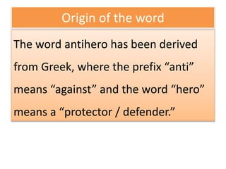 Origin of the word
The word antihero has been derived
from Greek, where the prefix “anti”
means “against” and the word “hero”
means a “protector / defender.”
 