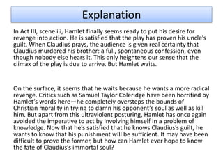 Explanation
In Act III, scene iii, Hamlet finally seems ready to put his desire for
revenge into action. He is satisfied that the play has proven his uncle’s
guilt. When Claudius prays, the audience is given real certainty that
Claudius murdered his brother: a full, spontaneous confession, even
though nobody else hears it. This only heightens our sense that the
climax of the play is due to arrive. But Hamlet waits.
On the surface, it seems that he waits because he wants a more radical
revenge. Critics such as Samuel Taylor Coleridge have been horrified by
Hamlet’s words here—he completely oversteps the bounds of
Christian morality in trying to damn his opponent’s soul as well as kill
him. But apart from this ultraviolent posturing, Hamlet has once again
avoided the imperative to act by involving himself in a problem of
knowledge. Now that he’s satisfied that he knows Claudius’s guilt, he
wants to know that his punishment will be sufficient. It may have been
difficult to prove the former, but how can Hamlet ever hope to know
the fate of Claudius’s immortal soul?
 