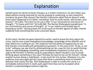 Explanation
Hamlet poses his desire to damn Claudius as a matter of fairness: his own father was
killed without having cleansed his soul by praying or confessing, so why should his
murderer be given that chance? But Hamlet is forced to admit that he doesn’t really
know what happened to his father, remarking “how his audit stands, who knows, save
heaven?” (III.iv.82). The most he can say is that “in our circumstance and course of
thought / ’Tis heavy with him” (III.iv.83–84). The Norton Shakespeare paraphrases “in
our circumstance and course of thought” as “in our indirect and limited way of
knowing on earth.” Having proven his uncle’s guilt to himself, against all odds, Hamlet
suddenly finds something else to be uncertain about.
At this point, Hamlet has gone beyond his earlier need to know the facts about the
crime, and he now craves metaphysical knowledge, knowledge of the afterlife and of
God, before he is willing to act. The audience has had plenty of opportunity to see
that Hamlet is fascinated with philosophical questions. In the case of the “to be, or not
to be” soliloquy, we saw that his philosophizing can be a way for him to avoid thinking
about or acknowledging something more immediately important (in that case, his
urge to kill himself). Is Hamlet using his speculations about Claudius’s soul to avoid
thinking about something in this case? Perhaps the task he has set for himself—killing
another human being in cold blood—is too much for him to face. Whatever it is, the
audience may once again get the sense that there is something more to Hamlet’s
behavior than meets the eye. That Shakespeare is able to convey this sense is a
remarkable achievement in itself, quite apart from how we try to explain what
Hamlet’s unacknowledged motives might be.
 
