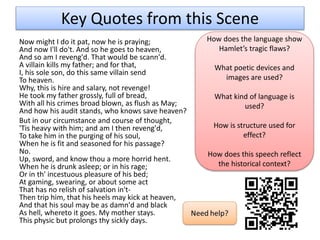 Key Quotes from this Scene
Now might I do it pat, now he is praying;
And now I'll do't. And so he goes to heaven,
And so am I reveng'd. That would be scann'd.
A villain kills my father; and for that,
I, his sole son, do this same villain send
To heaven.
Why, this is hire and salary, not revenge!
He took my father grossly, full of bread,
With all his crimes broad blown, as flush as May;
And how his audit stands, who knows save heaven?
But in our circumstance and course of thought,
'Tis heavy with him; and am I then reveng'd,
To take him in the purging of his soul,
When he is fit and seasoned for his passage?
No.
Up, sword, and know thou a more horrid hent.
When he is drunk asleep; or in his rage;
Or in th' incestuous pleasure of his bed;
At gaming, swearing, or about some act
That has no relish of salvation in't-
Then trip him, that his heels may kick at heaven,
And that his soul may be as damn'd and black
As hell, whereto it goes. My mother stays.
This physic but prolongs thy sickly days.
How does the language show
Hamlet’s tragic flaws?
What poetic devices and
images are used?
What kind of language is
used?
How is structure used for
effect?
How does this speech reflect
the historical context?
 