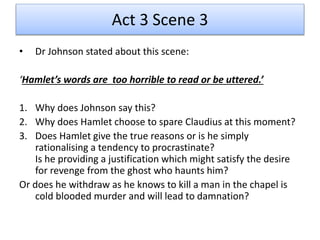 Act 3 Scene 3
• Dr Johnson stated about this scene:
‘Hamlet’s words are too horrible to read or be uttered.’
1. Why does Johnson say this?
2. Why does Hamlet choose to spare Claudius at this moment?
3. Does Hamlet give the true reasons or is he simply
rationalising a tendency to procrastinate?
Is he providing a justification which might satisfy the desire
for revenge from the ghost who haunts him?
Or does he withdraw as he knows to kill a man in the chapel is
cold blooded murder and will lead to damnation?
 