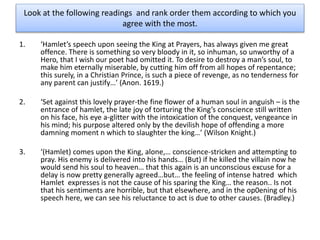 Look at the following readings and rank order them according to which you
agree with the most.
1. ‘Hamlet’s speech upon seeing the King at Prayers, has always given me great
offence. There is something so very bloody in it, so inhuman, so unworthy of a
Hero, that I wish our poet had omitted it. To desire to destroy a man’s soul, to
make him eternally miserable, by cutting him off from all hopes of repentance;
this surely, in a Christian Prince, is such a piece of revenge, as no tenderness for
any parent can justify…’ (Anon. 1619.)
2. ‘Set against this lovely prayer-the fine flower of a human soul in anguish – is the
entrance of hamlet, the late joy of torturing the King’s conscience still written
on his face, his eye a-glitter with the intoxication of the conquest, vengeance in
his mind; his purpose altered only by the devilish hope of offending a more
damning moment n which to slaughter the king…’ (Wilson Knight.)
3. ‘(Hamlet) comes upon the King, alone,… conscience-stricken and attempting to
pray. His enemy is delivered into his hands… (But) if he killed the villain now he
would send his soul to heaven… that this again is an unconscious excuse for a
delay is now pretty generally agreed…but… the feeling of intense hatred which
Hamlet expresses is not the cause of his sparing the King… the reason.. Is not
that his sentiments are horrible, but that elsewhere, and in the op0ening of his
speech here, we can see his reluctance to act is due to other causes. (Bradley.)
 