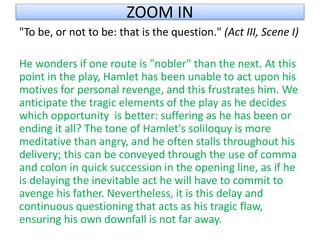 ZOOM IN
"To be, or not to be: that is the question." (Act III, Scene I)
He wonders if one route is "nobler" than the next. At this
point in the play, Hamlet has been unable to act upon his
motives for personal revenge, and this frustrates him. We
anticipate the tragic elements of the play as he decides
which opportunity is better: suffering as he has been or
ending it all? The tone of Hamlet's soliloquy is more
meditative than angry, and he often stalls throughout his
delivery; this can be conveyed through the use of comma
and colon in quick succession in the opening line, as if he
is delaying the inevitable act he will have to commit to
avenge his father. Nevertheless, it is this delay and
continuous questioning that acts as his tragic flaw,
ensuring his own downfall is not far away.
 