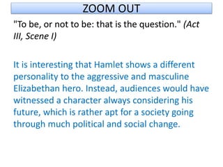 ZOOM OUT
"To be, or not to be: that is the question." (Act
III, Scene I)
It is interesting that Hamlet shows a different
personality to the aggressive and masculine
Elizabethan hero. Instead, audiences would have
witnessed a character always considering his
future, which is rather apt for a society going
through much political and social change.
 