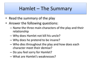 Hamlet – The Summary
• Read the summary of the play
• Answer the following questions:
– Name the three main characters of the play and their
relationship
– Why does Hamlet not kill his uncle?
– Why does he pretend to be insane?
– Who dies throughout the play and how does each
character meet their demise?
– Do you feel sorry for Hamlet?
– What are Hamlet’s weaknesses?
 