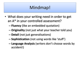 Mindmap!
• What does your writing need in order to get
an A* in your controlled assessment?
– Fluency (like an embedded quotation)
– Originality (not just what your teacher told you)
– Detail (not just generalisations)
– Sophistication (not using words like ‘stuff’)
– Language Analysis (writers don’t choose words by
accident!)
 