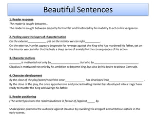 Beautiful Sentences
1. Reader response
The reader is caught between…
The reader is caught between empathy for Hamlet and frustrated by his inability to act on his vengeance.
2. Peeling away the layers of characterisation
On the exterior____________, yet on the interior we can infer__________.
On the exterior, Hamlet appears desperate for revenge against the King who has murdered his father, yet on
the interior we can infer that he feels a deep sense of anxiety for the consequences of his action.
3. Character motives
________is motivated not only by___________________ but also by _____________________________.
Claudius is motivated not only by his ambition to become king, but also by his desire to please Gertrude.
4. Character development
By the close of the play/poem/novel the once _____________ has developed into_______________________ .
By the close of the play, the once apprehensive and procrastinating Hamlet has developed into a tragic hero
ready to murder the King and avenge his father.
5. Reader positioning
(The writer) positions the reader/audience in favour of /against _____ by
__________________________________________ .
Shakespeare positions the audience against Claudius by revealing his arrogant and ambitious nature in the
early scenes.
 