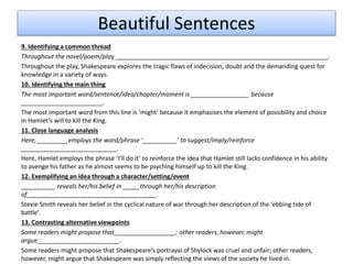 Beautiful Sentences
9. Identifying a common thread
Throughout the novel/poem/play ______________________________________________________________.
Throughout the play, Shakespeare explores the tragic flaws of indecision, doubt and the demanding quest for
knowledge in a variety of ways.
10. Identifying the main thing
The most important word/sentence/idea/chapter/moment is _________________ because
________________________.
The most important word from this line is ‘might’ because it emphasises the element of possibility and choice
in Hamlet’s will to kill the King.
11. Close language analysis
Here, _________employs the word/phrase ‘__________’ to suggest/imply/reinforce
____________________________.
Here, Hamlet employs the phrase ‘I’ll do it’ to reinforce the idea that Hamlet still lacks confidence in his ability
to avenge his father as he almost seems to be psyching himself up to kill the King.
12. Exemplifying an idea through a character/setting/event
__________ reveals her/his belief in _____through her/his description
of______________________________________.
Stevie Smith reveals her belief in the cyclical nature of war through her description of the ‘ebbing tide of
battle’.
13. Contrasting alternative viewpoints
Some readers might propose that__________________; other readers, however, might
argue________________________.
Some readers might propose that Shakespeare’s portrayal of Shylock was cruel and unfair; other readers,
however, might argue that Shakespeare was simply reflecting the views of the society he lived in.
 