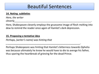 Beautiful Sentences
14. Noting subtleties
Here, the writer
cleverly________________________________________________________.
Here, Shakespeare cleverly employs the gruesome image of flesh melting into
dew to remind the reader once again of Hamlet’s dark depression.
15. Proposing a tentative idea
Perhaps, (writer’s name) was hinting that
______________________________________________________.
Perhaps Shakespeare was hinting that Hamlet’s bitterness towards Ophelia
was because ultimately he know he would have to die to avenge his father,
thus sparing the heartbreak of grieving for the dead Prince.
 