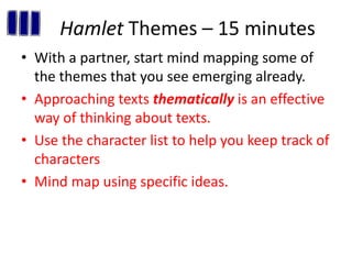 Hamlet Themes – 15 minutes
• With a partner, start mind mapping some of
the themes that you see emerging already.
• Approaching texts thematically is an effective
way of thinking about texts.
• Use the character list to help you keep track of
characters
• Mind map using specific ideas.
 