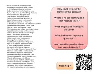 How all occasions do inform against me,
And spur my dull revenge! What is a man,
If his chief good and market of his time
Be but to sleep and feed? a beast, no more.
Sure, he that made us with such large discourse,
Looking before and after, gave us not
That capability and god-like reason
To fust in us unused. Now, whether it be
Bestial oblivion, or some craven scruple
Of thinking too precisely on the event,
A thought which, quarter'd, hath but one part wisdom
And ever three parts coward, I do not know
Why yet I live to say 'This thing's to do;'
Sith I have cause and will and strength and means
To do't. Examples gross as earth exhort me:
Witness this army of such mass and charge
Led by a delicate and tender prince,
Whose spirit with divine ambition puff'd
Makes mouths at the invisible event,
Exposing what is mortal and unsure
To all that fortune, death and danger dare,
Even for an egg-shell. Rightly to be great
Is not to stir without great argument,
But greatly to find quarrel in a straw
When honour's at the stake. How stand I then,
That have a father kill'd, a mother stain'd,
Excitements of my reason and my blood,
And let all sleep? while, to my shame, I see
The imminent death of twenty thousand men,
That, for a fantasy and trick of fame,
Go to their graves like beds, fight for a plot
Whereon the numbers cannot try the cause,
Which is not tomb enough and continent
To hide the slain? O, from this time forth,
My thoughts be bloody, or be nothing worth!
How could we describe
Hamlet in this passage?
Where is he self-loathing and
then resolves to act?
What images and techniques
are used?
What is the most important
quotation?
How does this speech make us
feel towards Hamlet?
 