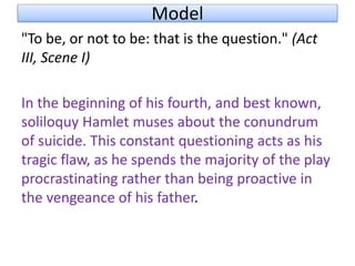 Model
"To be, or not to be: that is the question." (Act
III, Scene I)
In the beginning of his fourth, and best known,
soliloquy Hamlet muses about the conundrum
of suicide. This constant questioning acts as his
tragic flaw, as he spends the majority of the play
procrastinating rather than being proactive in
the vengeance of his father.
 