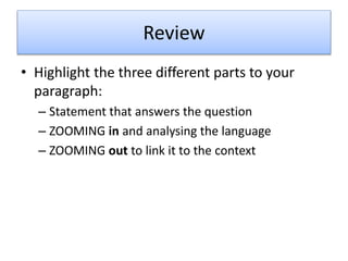 Review
• Highlight the three different parts to your
paragraph:
– Statement that answers the question
– ZOOMING in and analysing the language
– ZOOMING out to link it to the context
 