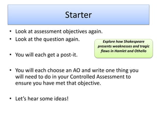 Starter
• Look at assessment objectives again.
• Look at the question again.
• You will each get a post-it.
• You will each choose an AO and write one thing you
will need to do in your Controlled Assessment to
ensure you have met that objective.
• Let’s hear some ideas!
Explore how Shakespeare
presents weaknesses and tragic
flaws in Hamlet and Othello
 
