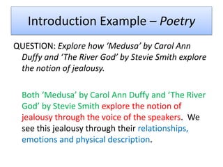 Introduction Example – Poetry
QUESTION: Explore how ‘Medusa’ by Carol Ann
Duffy and ‘The River God’ by Stevie Smith explore
the notion of jealousy.
Both ‘Medusa’ by Carol Ann Duffy and ‘The River
God’ by Stevie Smith explore the notion of
jealousy through the voice of the speakers. We
see this jealousy through their relationships,
emotions and physical description.
 