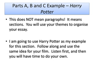 Parts A, B and C Example – Harry
Potter
• This does NOT mean paragraphs! It means
sections. You will use your themes to organise
your essay.
• I am going to use Harry Potter as my example
for this section. Follow along and use the
same idea for your film. Listen first, and then
you will have time to do your own.
 