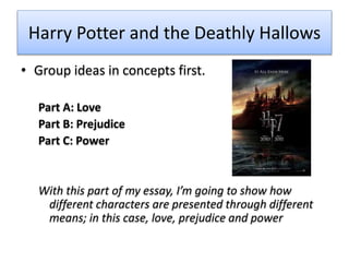 Harry Potter and the Deathly Hallows
• Group ideas in concepts first.
Part A: Love
Part B: Prejudice
Part C: Power
With this part of my essay, I’m going to show how
different characters are presented through different
means; in this case, love, prejudice and power
 