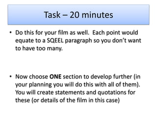 Task – 20 minutes
• Do this for your film as well. Each point would
equate to a SQEEL paragraph so you don’t want
to have too many.
• Now choose ONE section to develop further (in
your planning you will do this with all of them).
You will create statements and quotations for
these (or details of the film in this case)
 