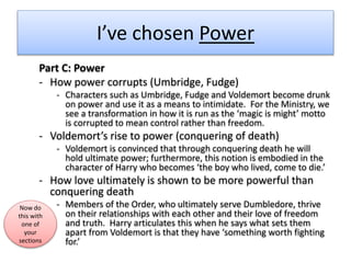 I’ve chosen Power
Part C: Power
- How power corrupts (Umbridge, Fudge)
- Characters such as Umbridge, Fudge and Voldemort become drunk
on power and use it as a means to intimidate. For the Ministry, we
see a transformation in how it is run as the ‘magic is might’ motto
is corrupted to mean control rather than freedom.
- Voldemort’s rise to power (conquering of death)
- Voldemort is convinced that through conquering death he will
hold ultimate power; furthermore, this notion is embodied in the
character of Harry who becomes ‘the boy who lived, come to die.’
- How love ultimately is shown to be more powerful than
conquering death
- Members of the Order, who ultimately serve Dumbledore, thrive
on their relationships with each other and their love of freedom
and truth. Harry articulates this when he says what sets them
apart from Voldemort is that they have ‘something worth fighting
for.’
Now do
this with
one of
your
sections
 