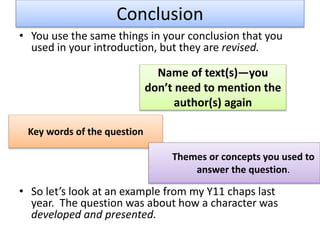 Conclusion
• You use the same things in your conclusion that you
used in your introduction, but they are revised.
• So let’s look at an example from my Y11 chaps last
year. The question was about how a character was
developed and presented.
Name of text(s)—you
don’t need to mention the
author(s) again
Key words of the question
Themes or concepts you used to
answer the question.
 