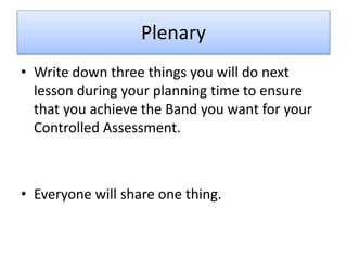 Plenary
• Write down three things you will do next
lesson during your planning time to ensure
that you achieve the Band you want for your
Controlled Assessment.
• Everyone will share one thing.
 