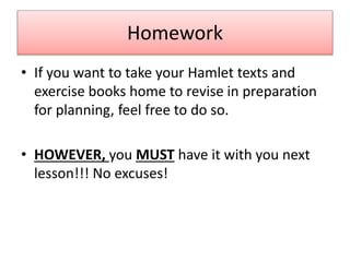 Homework
• If you want to take your Hamlet texts and
exercise books home to revise in preparation
for planning, feel free to do so.
• HOWEVER, you MUST have it with you next
lesson!!! No excuses!
 