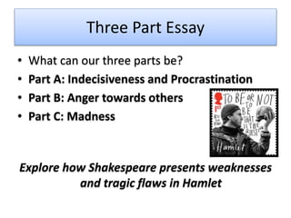 Three Part Essay
• What can our three parts be?
• Part A: Indecisiveness and Procrastination
• Part B: Anger towards others
• Part C: Madness
Explore how Shakespeare presents weaknesses
and tragic flaws in Hamlet
 